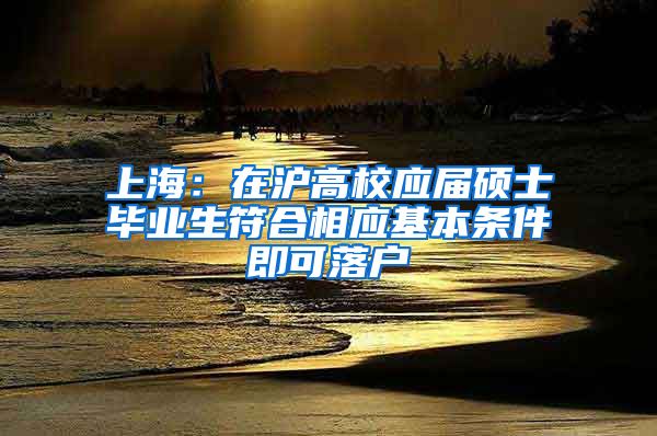 上海：在沪高校应届硕士毕业生符合相应基本条件即可落户