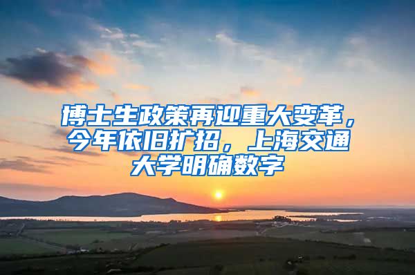 博士生政策再迎重大变革，今年依旧扩招，上海交通大学明确数字