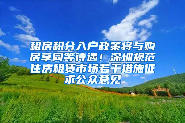 租房积分入户政策将与购房享同等待遇！深圳规范住房租赁市场若干措施征求公众意见