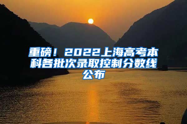 重磅!2022上海高考本科各批次录取控制分数线公布
