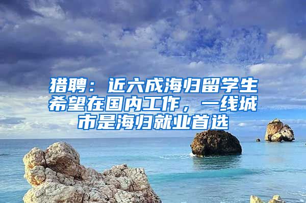 猎聘：近六成海归留学生希望在国内工作，一线城市是海归就业首选
