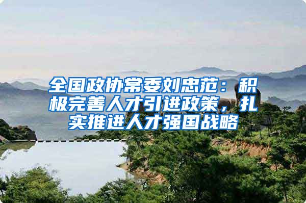 全国政协常委刘忠范：积极完善人才引进政策，扎实推进人才强国战略