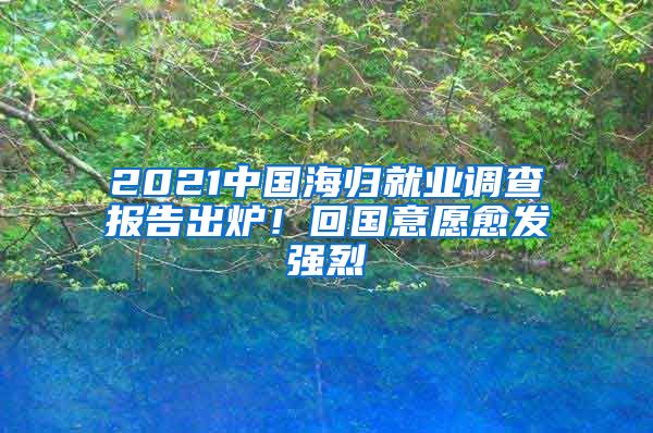 2021中国海归就业调查报告出炉！回国意愿愈发强烈