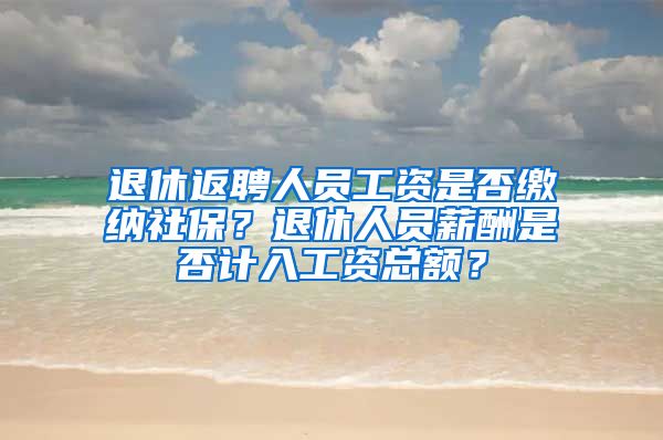 退休返聘人员工资是否缴纳社保？退休人员薪酬是否计入工资总额？