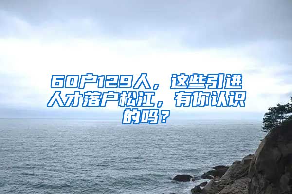 60户129人,这些引进人才落户松江,有你认识的吗?