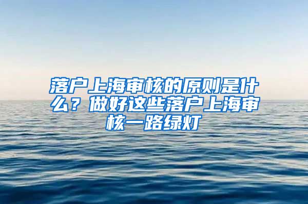 落户上海审核的原则是什么？做好这些落户上海审核一路绿灯