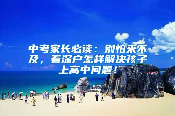 中考家长必读：别怕来不及，看深户怎样解决孩子上高中问题！