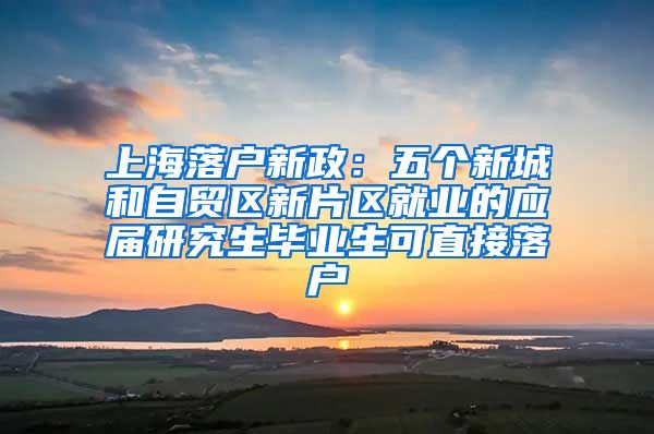 上海落户新政:五个新城和自贸区新片区就业的应届研究生毕业生可直接落户
