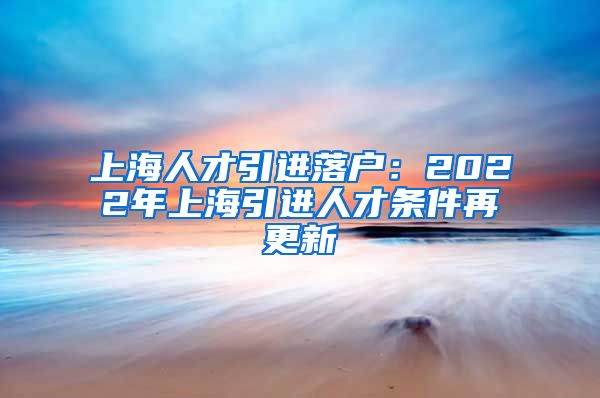 上海人才引进落户：2022年上海引进人才条件再更新