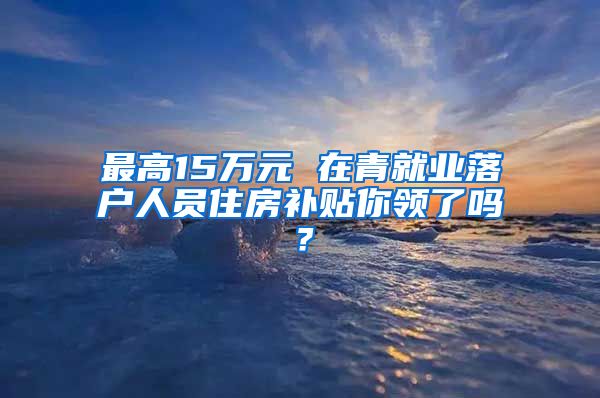 最高15万元 在青就业落户人员住房补贴你领了吗?