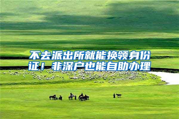 不去派出所就能换领身份证！非深户也能自助办理