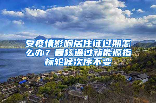 受疫情影响居住证过期怎么办?复核通过新能源指标轮候次序不变