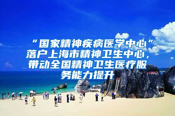 “国家精神疾病医学中心”落户上海市精神卫生中心，带动全国精神卫生医疗服务能力提升