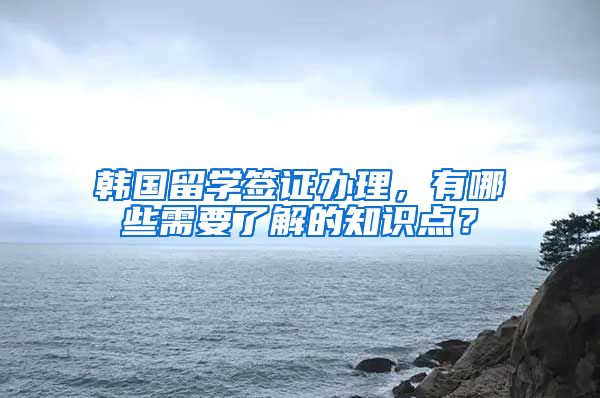 韩国留学签证办理，有哪些需要了解的知识点？