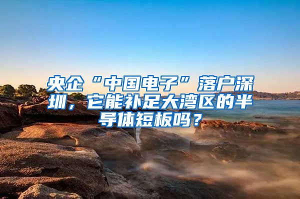 央企“中国电子”落户深圳，它能补足大湾区的半导体短板吗？