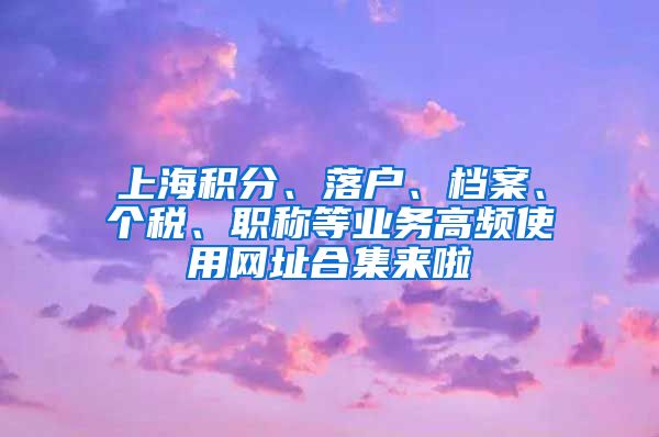 上海积分、落户、档案、个税、职称等业务高频使用网址合集来啦