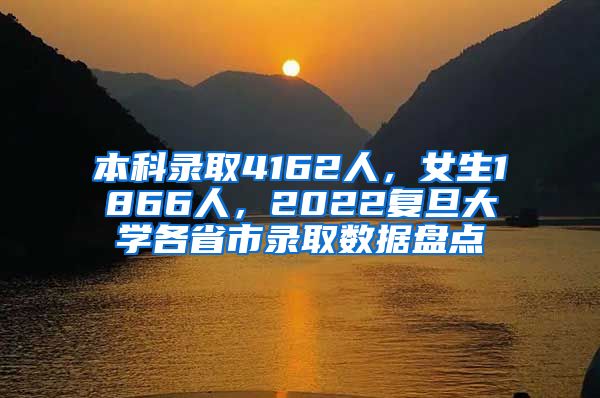 本科录取4162人，女生1866人，2022复旦大学各省市录取数据盘点