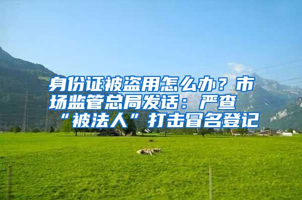 身份证被盗用怎么办？市场监管总局发话：严查“被法人”打击冒名登记