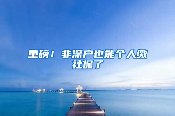 重磅！非深户也能个人缴社保了