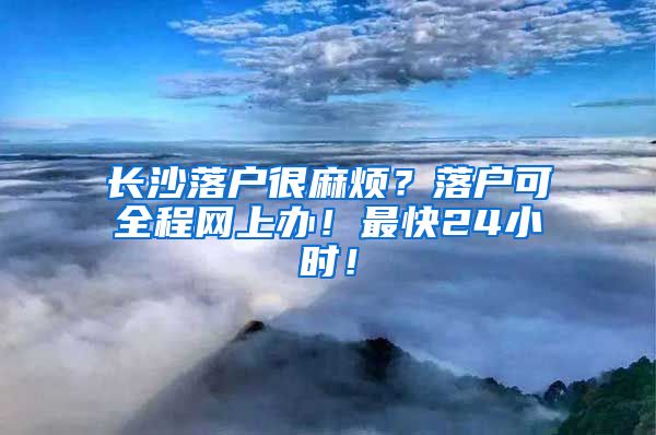 长沙落户很麻烦?落户可全程网上办!最快24小时!