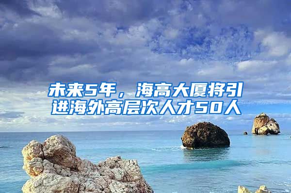未来5年,海高大厦将引进海外高层次人才50人