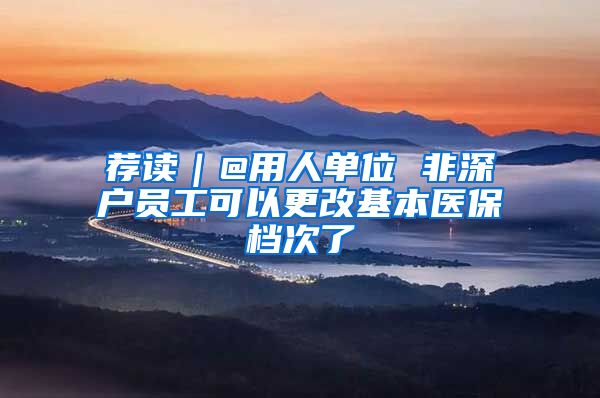 荐读|@用人单位 非深户员工可以更改基本医保档次了