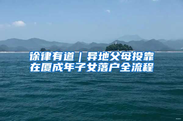 徐律有道｜异地父母投靠在厦成年子女落户全流程