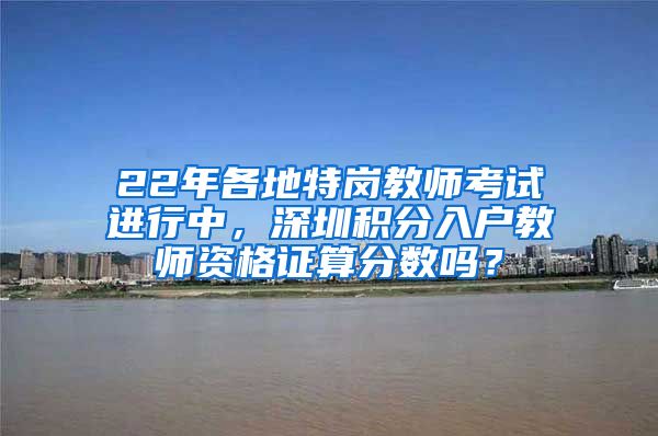 22年各地特岗教师考试进行中，深圳积分入户教师资格证算分数吗？