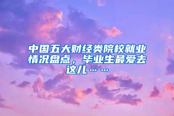 中国五大财经类院校就业情况盘点,毕业生最爱去这儿……