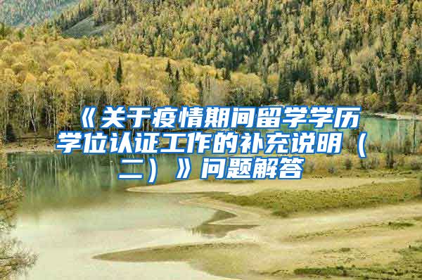 《关于疫情期间留学学历学位认证工作的补充说明（二）》问题解答