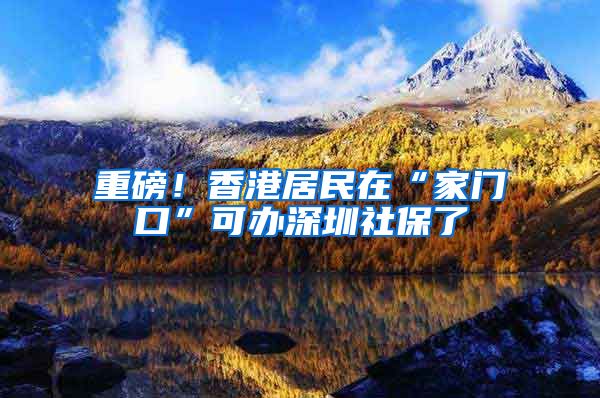 重磅！香港居民在“家门口”可办深圳社保了