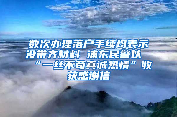 数次办理落户手续均表示没带齐材料 浦东民警以“一丝不苟真诚热情”收获感谢信