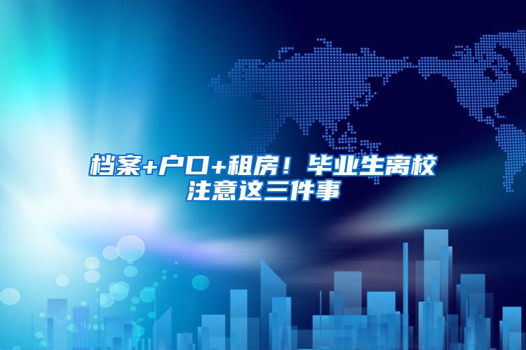 档案+户口+租房！毕业生离校注意这三件事