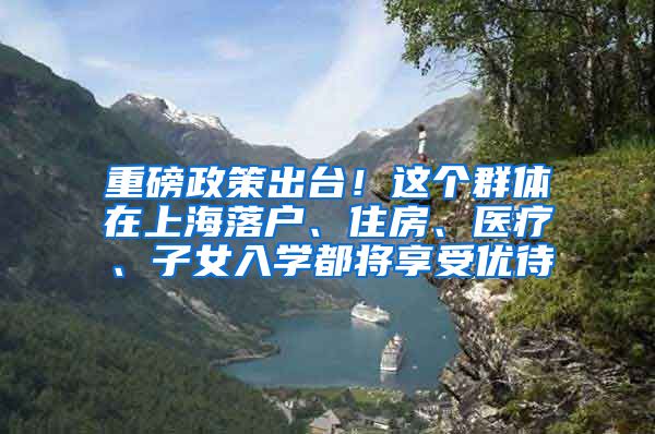 重磅政策出台！这个群体在上海落户、住房、医疗、子女入学都将享受优待