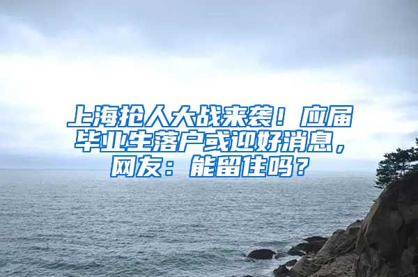 上海抢人大战来袭！应届毕业生落户或迎好消息，网友：能留住吗？