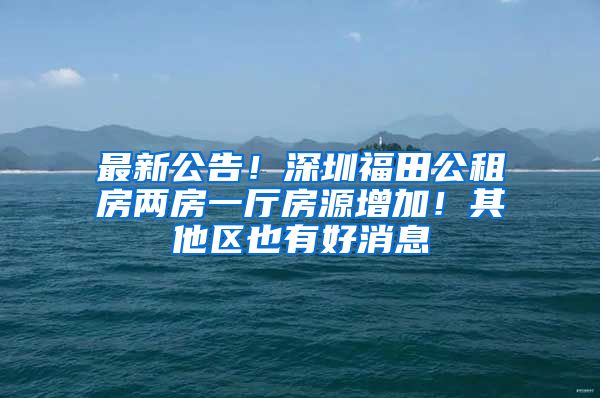 最新公告！深圳福田公租房两房一厅房源增加！其他区也有好消息