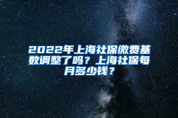 2022年上海社保缴费基数调整了吗?上海社保每月多少钱?