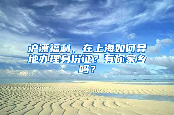 沪漂福利,在上海如何异地办理身份证?有你家乡吗?