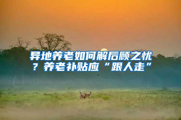 异地养老如何解后顾之忧？养老补贴应“跟人走”