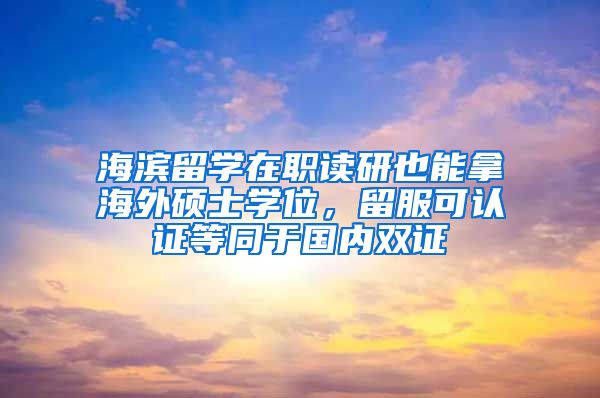 海滨留学在职读研也能拿海外硕士学位，留服可认证等同于国内双证