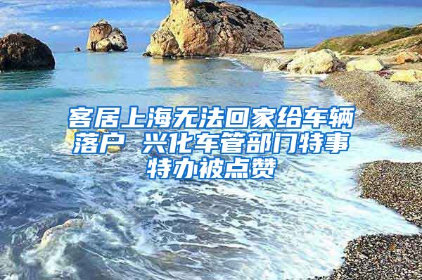 客居上海无法回家给车辆落户 兴化车管部门特事特办被点赞
