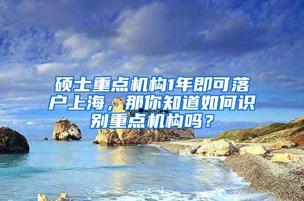 硕士重点机构1年即可落户上海,那你知道如何识别重点机构吗?