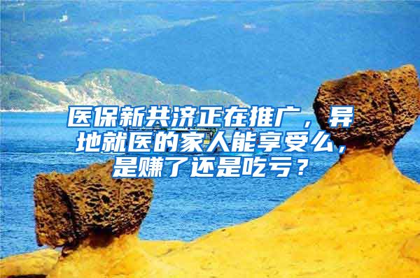 医保新共济正在推广，异地就医的家人能享受么，是赚了还是吃亏？