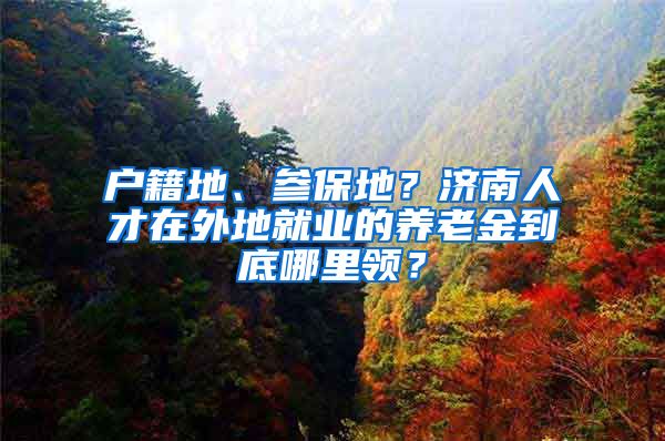 户籍地、参保地?济南人才在外地就业的养老金到底哪里领?