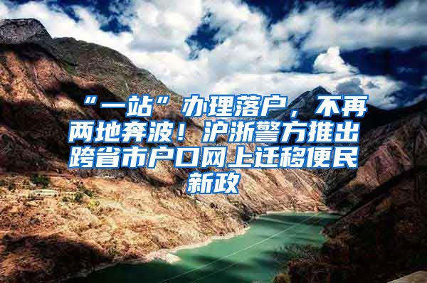 “一站”办理落户，不再两地奔波！沪浙警方推出跨省市户口网上迁移便民新政