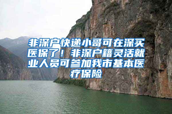 非深户快递小哥可在深买医保了!非深户籍灵活就业人员可参加我市基本医疗保险