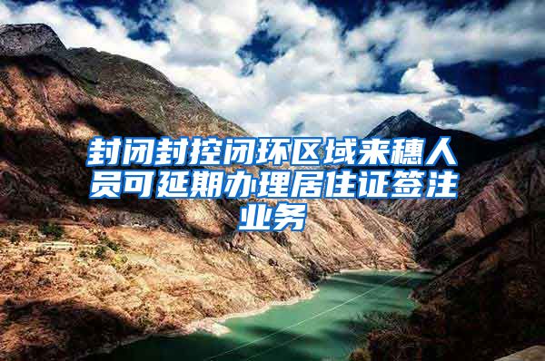 封闭封控闭环区域来穗人员可延期办理居住证签注业务