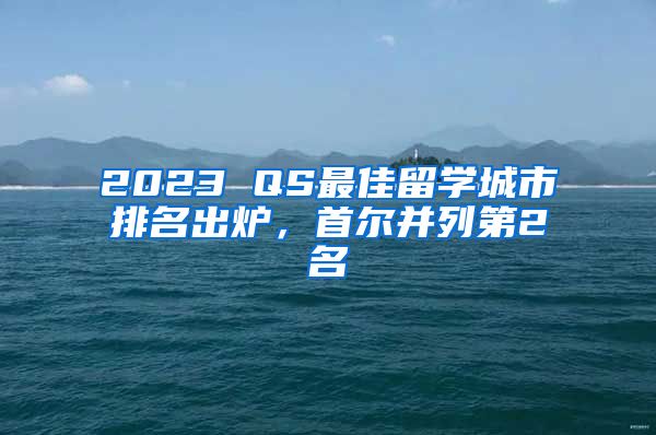 2023 QS最佳留学城市排名出炉,首尔并列第2名