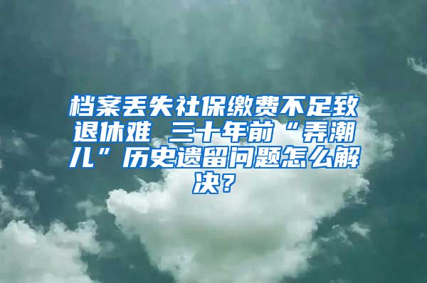 档案丢失社保缴费不足致退休难 三十年前“弄潮儿”历史遗留问题怎么解决？