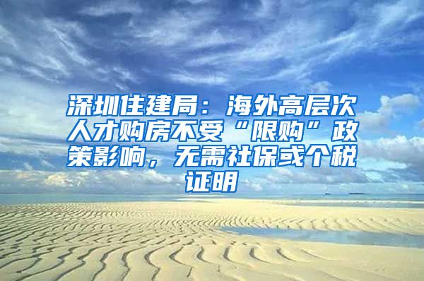 深圳住建局:海外高层次人才购房不受“限购”政策影响,无需社保或个税证明